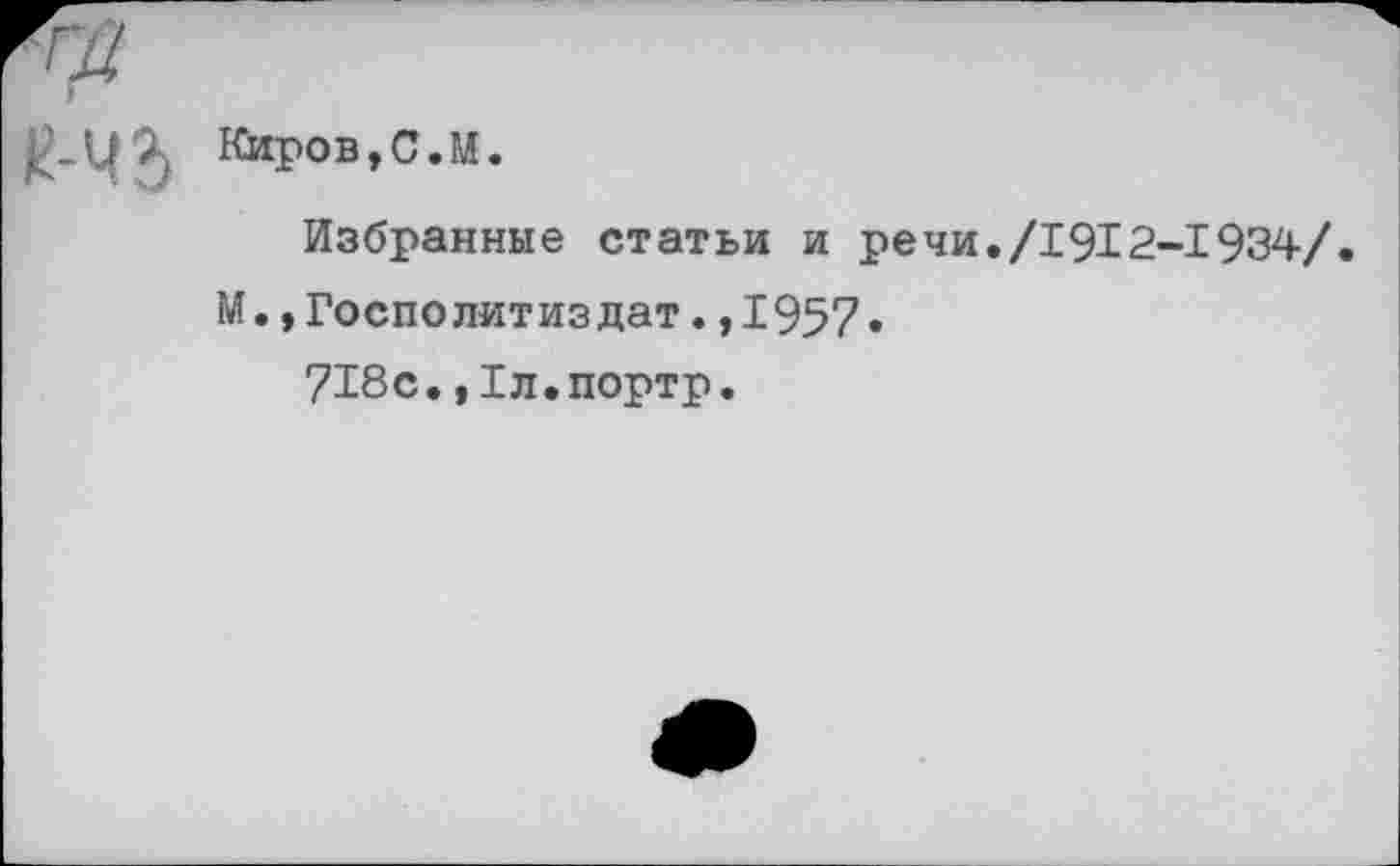 ﻿Киров,С.М.
Избранные статьи и речи./1912-1934/.
М.,Госполитиздат.,1957»
718с.,Хл.портр.